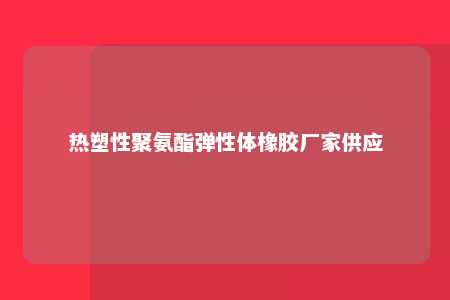 热塑性聚氨酯弹性体橡胶厂家供应